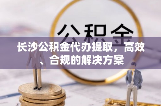 甘谷长沙公积金代办提取，高效、合规的解决方案