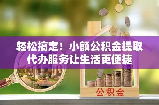 甘谷轻松搞定！小额公积金提取代办服务让生活更便捷