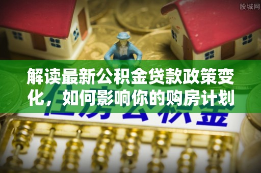 甘谷解读最新公积金贷款政策变化，如何影响你的购房计划？