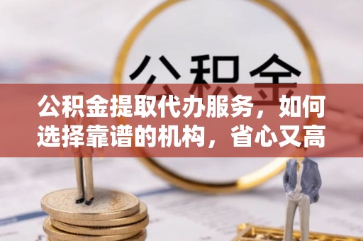 甘谷公积金提取代办服务，如何选择靠谱的机构，省心又高效