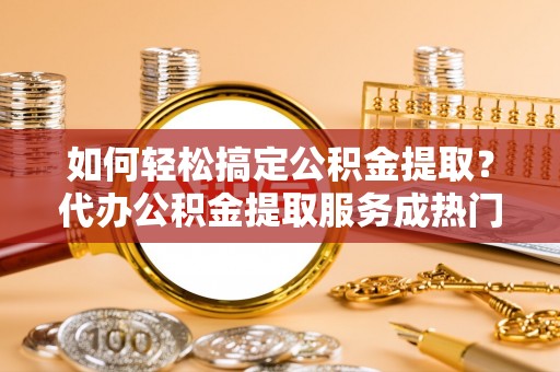 甘谷如何轻松搞定公积金提取？代办公积金提取服务成热门选择