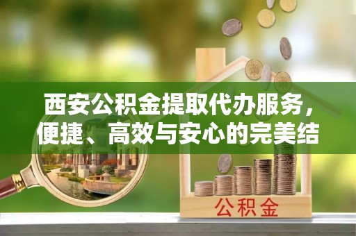 甘谷西安公积金提取代办服务，便捷、高效与安心的完美结合
