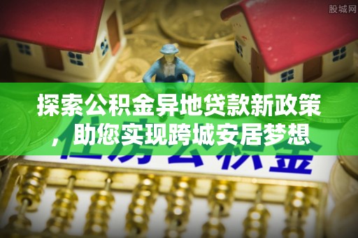 甘谷探索公积金异地贷款新政策，助您实现跨城安居梦想