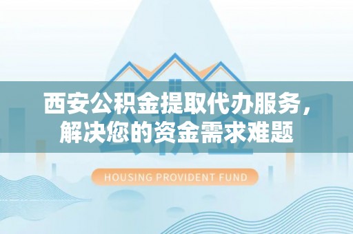 甘谷西安公积金提取代办服务，解决您的资金需求难题