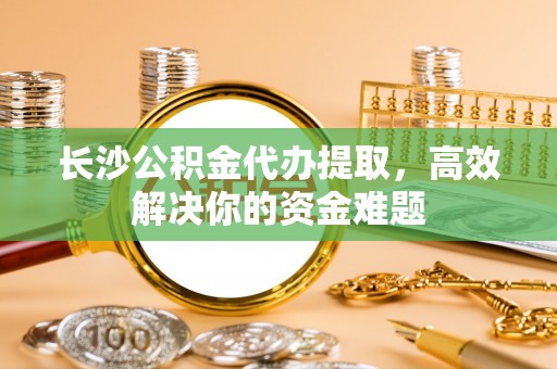 甘谷长沙公积金代办提取，高效解决你的资金难题