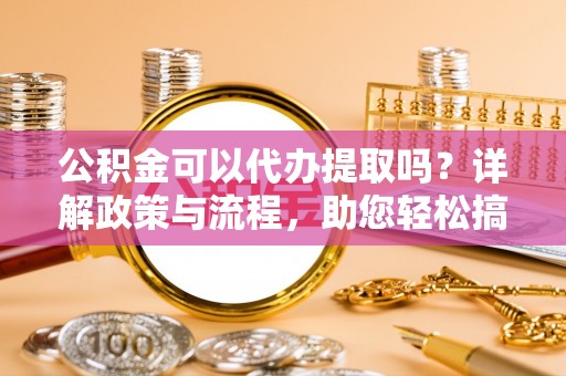 甘谷公积金可以代办提取吗？详解政策与流程，助您轻松搞定！