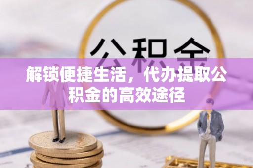 甘谷解锁便捷生活，代办提取公积金的高效途径