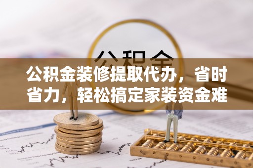 甘谷公积金装修提取代办，省时省力，轻松搞定家装资金难题