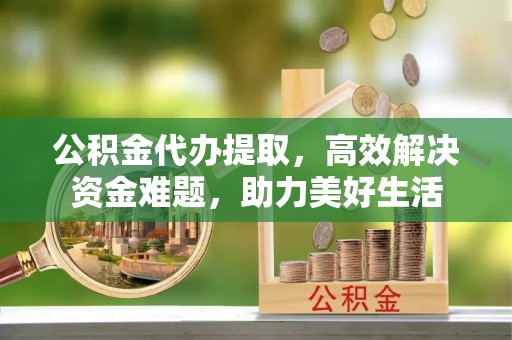 甘谷公积金代办提取，高效解决资金难题，助力美好生活