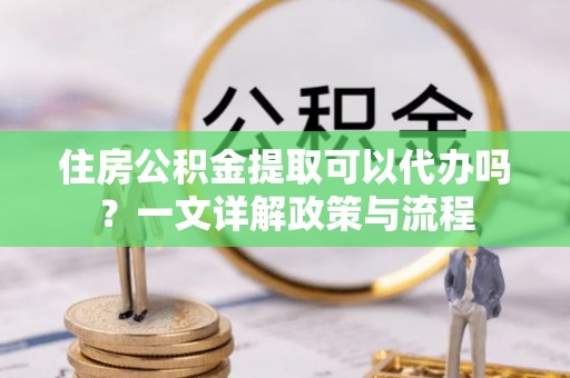 甘谷住房公积金提取可以代办吗？一文详解政策与流程