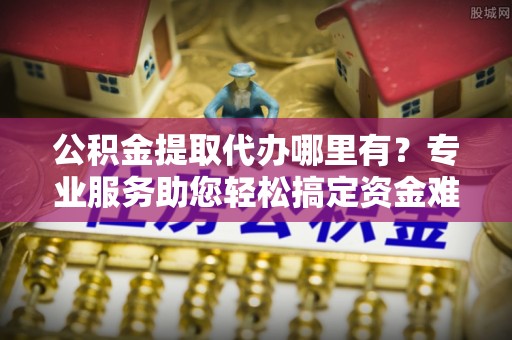 甘谷公积金提取代办哪里有？专业服务助您轻松搞定资金难题