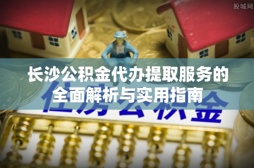 甘谷长沙公积金代办提取服务的全面解析与实用指南