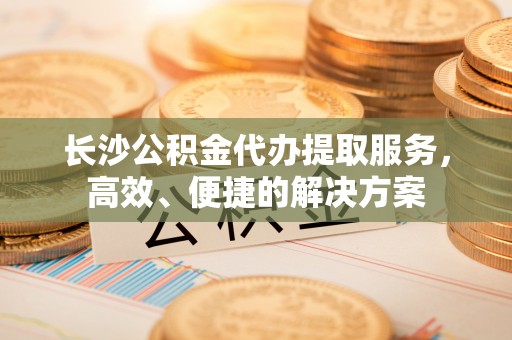 甘谷长沙公积金代办提取服务，高效、便捷的解决方案