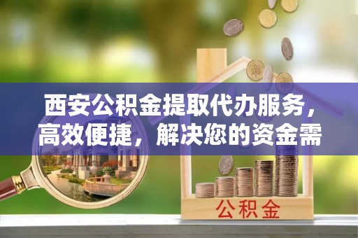 甘谷西安公积金提取代办服务，高效便捷，解决您的资金需求