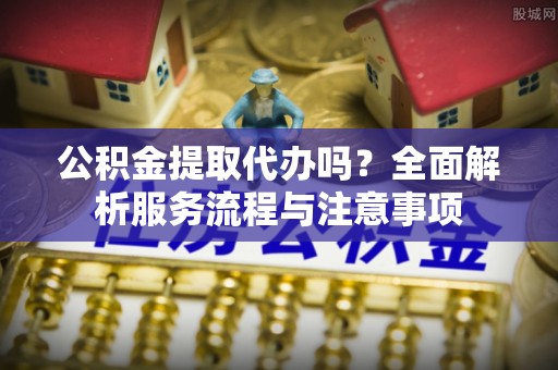甘谷公积金提取代办吗？全面解析服务流程与注意事项