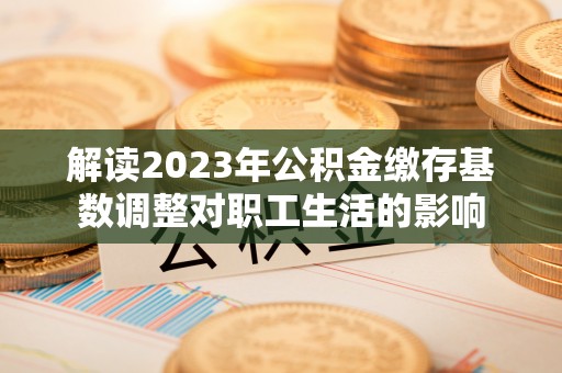 甘谷解读2023年公积金缴存基数调整对职工生活的影响