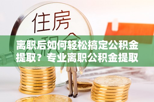 甘谷离职后如何轻松搞定公积金提取？专业离职公积金提取代办服务来帮你