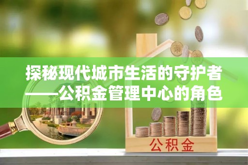 甘谷探秘现代城市生活的守护者——公积金管理中心的角色与影响